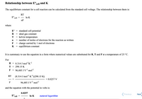 Relationship between E°cell and K
The equilibrium constant for a cell reaction can be calculated from the standard cell voltage. The relationship between them is:
RT
E°.
cell
- In K
nF
where
standard cell potential
ideal gas constant
T = kelvin temperature
n = number of moles of electrons for the reaction as written
F = charge carried by 1 mol of electrons
K = equilibrium constant
E°
R
%3D
It is customary to use the equation in a form where numerical values are substituted for R, T and F at a temperature of 25 °C.
For
R = 8.314 J molr'K!
T =
298.15 K
F
96,485 J V' mol"1
(8.314 J moll K)(298.15 K)
RT
= 0.0257 V
F
96,485 J V' mol"
and the equation with the potential in volts is:
0.0257
E° cell
In K
natural logarithm
Previous
Next
