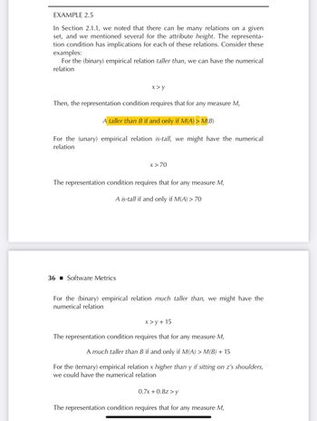 EXAMPLE 2.5
In Section 2.1.1, we noted that there can be many relations on a given
set, and we mentioned several for the attribute height. The representa-
tion condition has implications for each of these relations. Consider these
examples:
For the (binary) empirical relation taller than, we can have the numerical
relation
x> y
Then, the representation condition requires that for any measure M,
A taller than B if and only if M(A) > M(B)
For the (unary) empirical relation is-tall, we might have the numerical
relation
36 Software Metrics
x > 70
The representation condition requires that for any measure M,
A is-tall if and only if M(A) > 70
For the (binary) empirical relation much taller than, we might have the
numerical relation
x>y+15
The representation condition requires that for any measure M,
A much taller than B if and only if M(A) > M(B) + 15
For the (ternary) empirical relation x higher than y if sitting on z's shoulders,
we could have the numerical relation
0.7x + 0.8z>y
The representation condition requires that for any measure M,