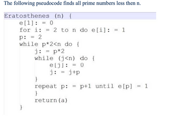 The following pseudocode finds all prime numbers less then n.
Eratosthenes (n) {
e[1] = 0
==
for i: =
p:
=
2
2 to n do e[i]: = 1
while p*2<n do {
j: = p*2
while (j<n) do {
e[j] = 0
j: =j+p
}
repeat p:
===
p+1 until e[p] = 1
}
return (a)