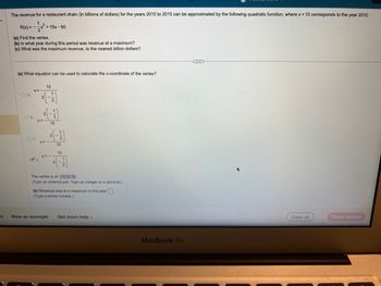 is
The revenue for a restaurant chain (in billions of dollars) for the years 2010 to 2015 can be approximated by the following quadratic function, where x = 10 corresponds to the year 2010.
1
-√√²+
R(x)=-.
(a) Find the vertex.
(b) In what year during this period was revenue at a maximum?
(c) What was the maximum revenue, to the nearest billion dollars?
(a) What equation can be used to calculate the x-coordinate of the vertex?
OA
-x²+15x-60
X=-
OC.
15
2(-1/2)
OB. X=
D.
X=-
15
2
X=-
15
15
2(-17)
The vertex is at (15,52.5).
(Type an ordered pair. Type an integer or a decimal.)
(b) Revenue was at a maximum in the year.
(Type a whole number.)
View an example Get more help.
MacBook Air
...
Clear all
Check answer