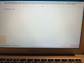 A farmer wants to find the best time to take her hogs to market. The current price is 108 cents per pound and her hogs weigh an average of 90 pounds. The hogs gain 5 pounds per week and the
market price for hogs is falling each week by 2 cents per pound. How many weeks should she wait before taking her hogs to market in order to receive as much money as possible?
K
S
She should wait weeks.
View an example Get more help.
-
F2
20 F3
000
DOD F4
01
F5
MacBook Air
F6
◄◄
F7
▶11
F8
►►
F9
F10
Clear all
4)
F11
Check answer
4) F12