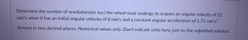 Determine the number of revolutions (in rev.) the wheel must undergo to acquire an angular velocity of 22
rad/s when it has an initial angular velocity of 8 rad/s and a constant angular acceleration of 1.71 rad/s².
Answer in two decimal places. Numerical values only. Don't indicate units here, just on the submitted solution.