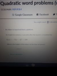 Quadratic word problems (v
CCSS.Math: HSEIEB.4
DGoogle Classroom
Facebook
You might need Calculaton
An object is launched from a platform.
Its height (in meters), z seconds after the launch, is modeled by:
h(a)--5(-4)+180
What is the height of the object at the time of launch?
meters
Show Calculator
