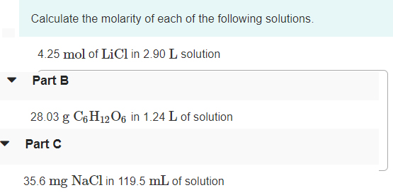 Calculate the molarity of each of the following solutions.
4.25 mol of LiCl in 2.90 L solution
Part B
28.03 g C6H12O6 in 1.24 L of solution
Part C
35.6 mg NaCl in 119.5 mL of solution
