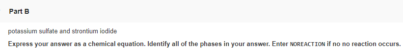 Part B
potassium sulfate and strontium iodide
Express your answer as a chemical equation. Identify all of the phases in your answer. Enter NOREACTION if no no reaction occurs.
