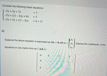 Consider the following linear equations:
-5x + 5y +7z
: 3
= 5
-5x+(21-k)y + 6z
-5x + 5y + (11- k)z
=k+11
a)
X1
Suppose the above equation is expressed as Ax = b with x =
X2
X3
equations in one matrix form as
(A[b)=
-5
5
7
124
-5
-5
Express the coefficients of the
3