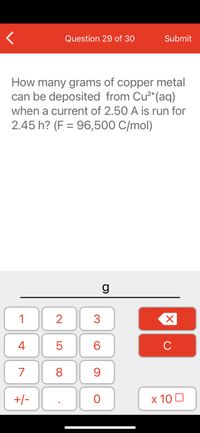 Question 29 of 30
Submit
How many grams of copper metal
can be deposited from Cu²*(aq)
when a current of 2.50 A is run for
2.45 h? (F = 96,500 C/mol)
g
1
3
4
C
7
8
+/-
х 10 0
LO
