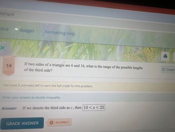 33?q=5
ctice
Badges
Formatting Help
t
ու
14
If two sides of a triangle are 6 and 16, what is the range of the possible lengths
of the third side?
Chapter
You have 2 attempts left to earn the full credit for this problem.
Enter your answer as double inequality.
Answer: If we denote the third side as c, then 10 < x < 22
GRADE ANSWER
× INCORRECT