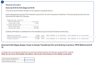 Required Information
Exercise 8-43 & 8-44 (Algo) (LO 8-5)
[The following information applies to the questions displayed below.]
Annin Laboratories uses the FIFO method to account for its work-in-process Inventories. The accounting records show the
following information for February.
Beginning WIP inventory
Direct materials
Conversion costs
Current period costs
Direct materials
Conversion costs
Beginning inventory
Current period units started
Ending inventory
$ 22,553
7,405
Quantity Information is obtained from the manufacturing records and includes the following:
131,392
61,700
Cost of goods transferred out
Cost of ending inventory
6,000 units (40 % complete as to materials, 15% complete as to conversion)
44,400 units
15,000 units (75% complete as to materials, 35 % complete as to conversion)
Exercise 8-44 (Algo) Assign Costs to Goods Transferred Out and Ending Inventory: FIFO Method (LO 8-
5)
Compute the cost of goods transferred out and the ending Inventory for February using the FIFO method.
Note: Do not round Intermediate calculations. Round your final answers to the nearest whole dollar.