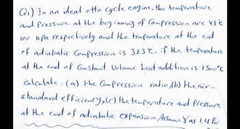 Q₁) In an ideal otto cycle engine, the temperature
and Pressure at the beginning of Compression are 43 C
100 kpa respectively and the temperature at the end
of adiabatic Compression is 323%. if the temperature.
at the end of Gnstant Volume heat addition is 1500°C
calculate: (a) the Compression ratio, (b) the air-
standard efficiency, (c) the temperature and pressure
at the end of adiabatic expansion. Assume Yas 1.4 Por
2