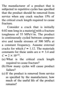 The manufacturer of a product that is
subjected to repetitive cycles has specified
that the product should be removed from
service when any crack reaches 15% of
the critical crack length required to cause
fracture.
Consider a crack that is initially
0.02 mm long in a material with a fracture
toughness of 55 MPaVm. The product
is continuously cycled between compres-
sive and tensile stresses of 300 MPa at
a constant frequency. Assume external
cracks for whichƒ= 1.12. The materials
constants for these units are n- 3.4 and
C- 2x 10-1.
(a) What is the critical crack length
required to cause fracture?
(b) How many cycles will cause product
failure?
(c) If the product is removed from service
as specified by the manufacturer, how
much of the useful life of the product
remains?
