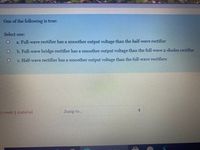 One of the following is true:
Select one:
a. Full-wave rectifier has a smoother output voltage than the half-wave rectifier
b. Full-wave bridge rectifier has a smoother output voltage than the full-wave 2-diodes rectifier
c. Half-wave rectifier has a smoother output voltage than the full-wave rectifiers
5 week 5 material
Jump to...
