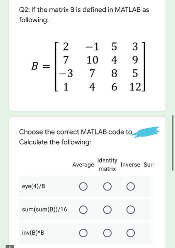 Q2: If the matrix B is defined in MATLAB as
following:
2
-1
5 3
7
10 4 9
B
-3
7 8 5
1
4 6 12
Choose the correct MATLAB code to
Calculate the following:
Identity
Average
matrix
eye(4)/B
sum(sum(B))/16
inv(B)*B
=
Inverse Sum