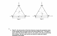 y
y
:P2
B
В
Figure 2
Figure 1
a.
i. Point P1, the intersection of the three bisectors, locates the geometric center
of the triangle and is one point where the electric field is zero. On Figure 1
above, draw the electric field vectors EA, EB, and Ec at P1, due to each of the
three charges. Be sure your arrows are drawn to reflect the relative
magnitude of the fields.
