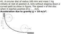 41. A circular disc of radius 100 mm and mass 1 kg
initially at rest at position A, rolls without slipping down a
curved path as show in figure. The speed v of the disc
when it reaches position B is
Acceleration due to gravity g = 10 m/s².
_m/s.
30 meters
