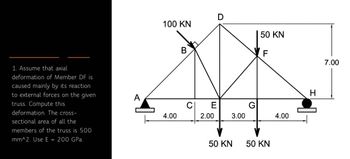 1. Assume that axial
deformation of Member DF is
caused mainly by its reaction
to external forces on the given
truss. Compute this
deformation. The cross-
sectional area of all the
members of the truss is 500
mm^2. Use E = 200 GPa.
A
471
100 KN
4.00
B
C
E
2.00
D
3.00
50 KN
G
50 KN
F
LL
50 KN
4.00
m
H
7.00