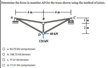 Determine the force in member AD for the truss shown using the method of joints.
A
4 m
O a. 93.75 kN compression
O b. 168.75 kN tension
O c. 77.31 kN tension
O d. 77.31 kN compression
D
B
120 kN
4 m
60 KN
144
1'm
2 m