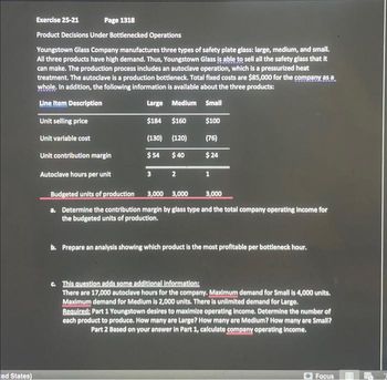 ed States)
Exercise 25-21
Page 1318
Product Decisions Under Bottlenecked Operations
Youngstown Glass Company manufactures three types of safety plate glass: large, medium, and small.
All three products have high demand. Thus, Youngstown Glass is able to sell all the safety glass that it
can make. The production process includes an autoclave operation, which is a pressurized heat
treatment. The autoclave is a production bottleneck. Total fixed costs are $85,000 for the company as a
whole. In addition, the following information is available about the three products:
Line Item Description
Large Medium Small
Unit selling price
$184 $160 $100
Unit variable cost
(130) (120)
(76)
Unit contribution margin
$54
$40
$24
Autoclave hours per unit
3
2
1
Budgeted units of production
3,000 3,000
3,000
a. Determine the contribution margin by glass type and the total company operating income for
the budgeted units of production.
b. Prepare an analysis showing which product is the most profitable per bottleneck hour.
c. This question adds some additional information:
There are 17,000 autoclave hours for the company. Maximum demand for Small is 4,000 units.
Maximum demand for Medium is 2,000 units. There is unlimited demand for Large.
Required: Part 1 Youngstown desires to maximize operating income. Determine the number of
each product to produce. How many are Large? How many are Medium? How many are Small?
Part 2 Based on your answer in Part 1, calculate company operating income.
Focus