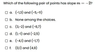 Which of the following pair of points has slope m = -2?
□ a. (-1,3) and (-5,-11)
O b. None among the choices.
c. (3,-2) and (-6,7)
O d. (1,-1) and (-2,5)
e. (-4,1) and (-1,7)
Of. (0,1) and (4,9)