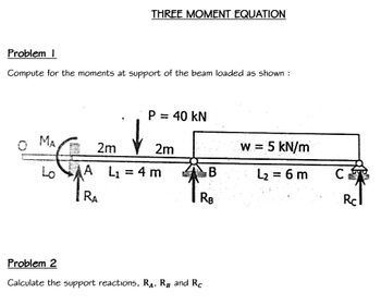 Problem I
Compute for the moments at support of the beam loaded as shown:
0 MA
THREE MOMENT EQUATION
5
P = 40 KN
2m
A L₁ = 4 m
RA
2m
B
RB
Problem 2
Calculate the support reactions, RA, RB and Rc
w = 5 kN/m
L₂ = 6 m
CFS
Rc