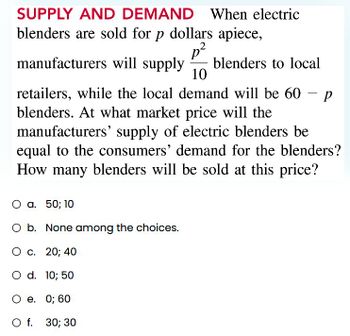 SUPPLY AND DEMAND When electric
blenders are sold for p dollars apiece,
manufacturers will supply blenders to local
p²
10
retailers, while the local demand will be 60 P
blenders. At what market price will the
manufacturers' supply of electric blenders be
equal to the consumers' demand for the blenders?
How many blenders will be sold at this price?
O a. 50; 10
O b. None among the choices.
O c. 20; 40
O d. 10; 50
O e. 0; 60
O f. 30; 30