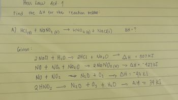 Hess Law Act. 1
Find the AH for the reaction below:
A) HCl (9) + NaNO₂ (58)
Given :
→HNO ₂ (g) + Nack(s)
->
→
AH = ?
2 NaCl + H₂O → 2HCl + Na ₂0
AH
= 507 KJ
NO + NO₂ + Na₂O → 2 Na NO₂ (9) → AH = -427KJ
→→N₂0 + 0₂ -> AH = -43 KJ
NO + NO₂
-
2 HNO₂
N₂0 +0₂ + H₂O → AH = 34 KJ