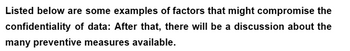 Listed below are some examples of factors that might compromise the
confidentiality of data: After that, there will be a discussion about the
many preventive measures available.