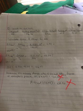 Consider the data table
Compound melting point (c) Alt fuc (K)/ wal) Baling pt Attrap (K)/as)
HBC
-86.96
2.406
- 67.0
19.27
Calculate AS fus & ASvap for HBC.
ASfus AH fus
Tm
-8460273
A Svap = Altvap =
213 +-41
2.406x10² 12.93 J
186.04
19.27 X10²
204
93.54 J
As 12.93+ 93.54 = 106.47
Determine the entropy change when 8.50 mal HBr freezes
at atmospheric pressure, 27.8 X 12.13 = -100.75
101.40 X
(7.50 mil) (12.93) = 109.90