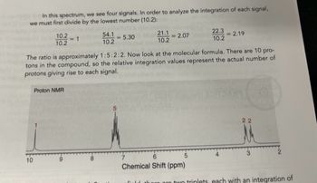 In this spectrum, we see four signals. In order to analyze the integration of each signal,
we must first divide by the lowest number (10.2):
10.2
10.2
10
<-1
Proton NMR
54.1
10.2
-5.30
21.1
10.2
2.07
The ratio is approximately 1:5:2:2. Now look at the molecular formula. There are 10 pro-
tons in the compound, so the relative integration values represent the actual number of
protons giving rise to each signal.
22.3
10.2
6
Chemical Shift (ppm)
-2.19
22
3
there are two triplets, each with an integration of