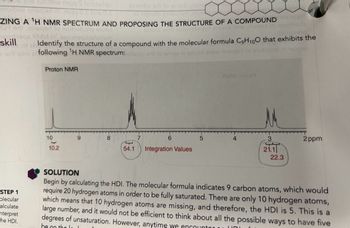 106rthw mqq S to bleitqu
sasd
snovbe art to omod nois
CHU
ZING A ¹H NMR SPECTRUM AND PROPOSING THE STRUCTURE OF A COMPOUND
sqed to noitubong shutu
ями
STEP 1
colecular
alculate
interpret
the HDI.
zu enamuostuner
skill
Identify the structure of a compound with the molecular formula C₂H₁00 that exhibits the
ad otni er following 'H NMR spectrum:alloon or lo amor ni bnuol onow nisqari
Proton NMR
10
haped
10.2
8
6
T
54.1 Integration Values
5
AMM notor
3
21.1
ar
22.3
2ppm
SOLUTION
Begin by calculating the HDI. The molecular formula indicates 9 carbon atoms, which would
require 20 hydrogen atoms in order to be fully saturated. There are only 10 hydrogen atoms,
which means that 10 hydrogen atoms are missing, and therefore, the HDI is 5. This is a
large number, and it would not be efficient to think about all the possible ways to have five
degrees of unsaturation. However, anytime we encounter
UD
be on the l