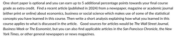 One short paper is optional and you can earn up to 5 additional percentage points towards your final course
grade as extra credit. Find a recent article (published in 2024) from a newspaper, magazine or academic journal
(either print or online) about economics, business or social science which makes use of some of the statistical
concepts you have learned in this course. Then write a short analysis explaining how what you learned in this
course applies to what is discussed in the article. Good sources for articles would be The Wall Street Journal,
Business Week or The Economist, but you can also find applicable articles in the San Francisco Chronicle, the New
York Times, or other general newspapers or news magazines.