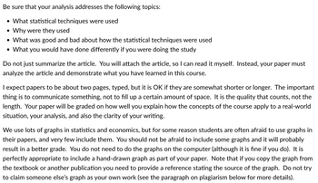 Be sure that your analysis addresses the following topics:
• What statistical techniques were used
• Why were they used
• What was good and bad about how the statistical techniques were used
• What you would have done differently if you were doing the study
Do not just summarize the article. You will attach the article, so I can read it myself. Instead, your paper must
analyze the article and demonstrate what you have learned in this course.
I expect papers to be about two pages, typed, but it is OK if they are somewhat shorter or longer. The important
thing is to communicate something, not to fill up a certain amount of space. It is the quality that counts, not the
length. Your paper will be graded on how well you explain how the concepts of the course apply to a real-world
situation, your analysis, and also the clarity of your writing.
We use lots of graphs in statistics and economics, but for some reason students are often afraid to use graphs in
their papers, and very few include them. You should not be afraid to include some graphs and it will probably
result in a better grade. You do not need to do the graphs on the computer (although it is fine if you do). It is
perfectly appropriate to include a hand-drawn graph as part of your paper. Note that if you copy the graph from
the textbook or another publication you need to provide a reference stating the source of the graph. Do not try
to claim someone else's graph as your own work (see the paragraph on plagiarism below for more details).