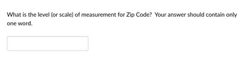 What is the level (or scale) of measurement for Zip Code? Your answer should contain only
one word.