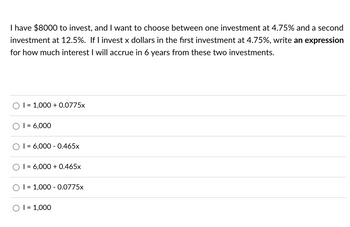 I have $8000 to invest, and I want to choose between one investment at 4.75% and a second
investment at 12.5%. If I invest x dollars in the first investment at 4.75%, write an expression
for how much interest I will accrue in 6 years from these two investments.
I = 1,000+ 0.0775x
1 = 6,000
1 = 6,000 - 0.465x
I= 6,000+ 0.465x
I = 1,000 - 0.0775x
O I = 1,000