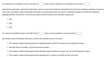 The initial short-run equilibrium level of real GDP is $
trillion, and the initial short-run equilibrium price level is
Suppose the government, seeking full employment, borrows money and increases its expenditures by the amount it believes necessary to close the
output gap. According to critics of Keynesian fiscal policy, the government policy may result in complete crowding out. Which of the following
aggregate demand curves shown in the previous graph would be consistent with complete crowding out?
AD1
AD2
AD3
As a result, the equilibrium level of real GDP will be $
trillion, and the equilibrium price level will be
According to critics of Keynesian fiscal policy, which of the following is true in this case?
The increase in deficit-financed government spending causes real GDP to increase to full-employment output.
Real GDP does not increase; only the price level increases.
The increase in deficit-financed government spending causes real GDP to increase, but not to full-employment output.
The increase in deficit-financed government spending has no impact on real GDP and the price level.