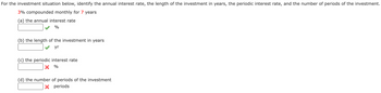 For the investment situation below, identify the annual interest rate, the length of the investment in years, the periodic interest rate, and the number of periods of the investment.
3% compounded monthly for 7 years
(a) the annual interest rate
%
(b) the length of the investment in years
yr
(c) the periodic interest rate
× %
(d) the number of periods of the investment
× periods