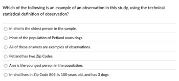 Which of the following is an example of an observation in this study, using the technical
statistical definition of observation?
In-choi is the oldest person in the sample.
Most of the population of Petland owns dogs
All of these answers are examples of observations.
Petland has two Zip Codes.
Ann is the youngest person in the population.
○ In-choi lives in Zip Code 805, is 100 years old, and has 3 dogs