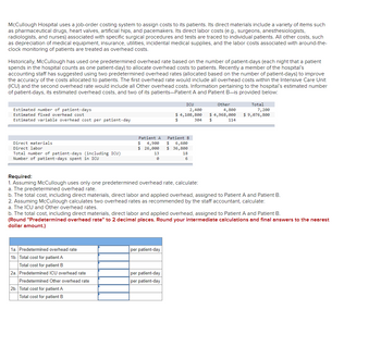 McCullough Hospital uses a job-order costing system to assign costs to its patients. Its direct materials include a variety of items such
as pharmaceutical drugs, heart valves, artificial hips, and pacemakers. Its direct labor costs (e.g., surgeons, anesthesiologists,
radiologists, and nurses) associated with specific surgical procedures and tests are traced to individual patients. All other costs, such
as depreciation of medical equipment, insurance, utilities, incidental medical supplies, and the labor costs associated with around-the-
clock monitoring of patients are treated as overhead costs.
Historically, McCullough has used one predetermined overhead rate based on the number of patient-days (each night that a patient
spends in the hospital counts as one patient-day) to allocate overhead costs to patients. Recently a member of the hospital's
accounting staff has suggested using two predetermined overhead rates (allocated based on the number of patient-days) to improve
the accuracy of the costs allocated to patients. The first overhead rate would include all overhead costs within the Intensive Care Unit
(ICU) and the second overhead rate would include all Other overhead costs. Information pertaining to the hospital's estimated number
of patient-days, its estimated overhead costs, and two of its patients-Patient A and Patient B-is provided below:
Estimated number of patient-days
Estimated fixed overhead cost
Estimated variable overhead cost per patient-day
Direct materials
Direct labor
Total number of patient-days (including ICU)
Number of patient-days spent in ICU
1a. Predetermined overhead rate
1b. Total cost for patient A
Total cost for patient B
2a. Predetermined ICU overhead rate
Predetermined Other overhead rate
Patient A
$ 4,900
Patient B
$ 6,600
$ 26,000 $36,800
13
2b. Total cost for patient A
Total cost for patient B
ICU
2,400
$ 4,108,800
per patient-day
18
6
per patient-day
per patient-day
304
Required:
1. Assuming McCullough uses only one predetermined overhead rate, calculate:
a. The predetermined overhead rate.
b. The total cost, including direct materials, direct labor and applied overhead, assigned to Patient A and Patient B.
2. Assuming McCullough calculates two overhead rates as recommended by the staff accountant, calculate:
a. The ICU and Other overhead rates.
Other
4,800
$ 4,968,000
$
b. The total cost, including direct materials, direct labor and applied overhead, assigned to Patient A and Patient B.
(Round "Predetermined overhead rate" to 2 decimal places. Round your intermediate calculations and final answers to the nearest
dollar amount.)
114
Total
7,200
$ 9,076,800