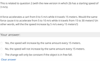 This is related to question 2 (with the new version in which 2b has a starting speed of
3 m/s).
A force accelerates a cart from 0 to 5 m/s while it travels 15 meters. Would the same
force cause it to accelerate from 5 to 10 m/s while it travels from 15 to 30 meters? (In
other words, will the the speed increase by 5 m/s every 15 meters?)
Your answer:
Yes, the speed will increase by the same amount every 15 meters.
No, the speed will not increase by the same amount every 15 meters.
The change will only be constant if the object is in free fall.
Clear answer
