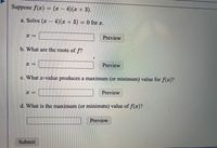 Suppose f(x) = (x – 4)(x + 3).
a. Solve (x – 4)(x +3) = 0 for x.
Preview
b. What are the roots of f?
Preview
c. What x-value produces a maximum (or minimum) value for f(x)?
Preview
d. What is the maximum (or minimum) value of f(x)?
Preview
Submit
