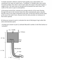 A simple rainwater collector used for home garden use is show below. It is
comprised of an open-air water tank, a "compliant" or flexible tube, and a valve.
To avoid overflow, the valve is set to open when the water in the tank reaches a
height of 2m. The valve rests on the ground 3m beneath the tank's base. The
outlet of the valve is open to atmosphere.
c) Assuming inviscid flow, estimate the average velocity of the water flowing
through the tube at the moment when the valve automatically opens. Assume
that the tank is very large compared to the tube, so that the velocity of the water
at the top of the tank is zero. Assume that the valve provides no resistance to
flow when opened.
d) Using your answer to part c), calculate the rate of discharge in kg/s when the
valve automatically opens.
e) Using your answer to part c), estimate Reynold's number. Is the flow laminar or
turbulent?
Pam = 101 kPa
g = 9.81 m/s2
H= 2m
p = 998kg/m3
H = 1×10-s Pa s
Water
Tank
|Tube (Smooth)
h = 3m
d = 5cm
Valve
1= 4m
