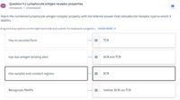 Question 4.2 Lymphocyte antigen receptor properties
Homework • Unanswered
Match the numbered lymphocyte antigen receptor property with the lettered answer that indicates the receptor type to which it
applies.
Drag and drop options on the right-hand side and submit. For keyboard navigation. SHOW MORE V
Has no secreted form
TCR
Has two antigen binding sites
BCR and TCR
Has variable and constant regions
BCR
Recognizes PAMPS
Neither BCR nor TCR
II
II
