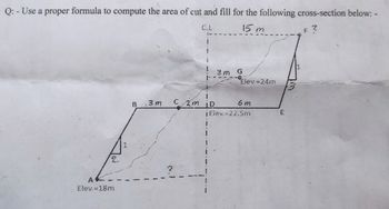 Q: - Use a proper formula to compute the area of cut and fill for the following cross-section below:-
C.L
15 m
F?
Elev.=18m
2
3 m
G
0
Elev.-24m
B .3m
Cm ID
6 m
jElev.=22.5m
E