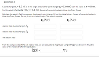 QUESTION 1
A point charge q1 = 8.0 nC is at the origin and another point charge q2 = 12.0 nC is on the x-axis at X= 4.0 m.
Find the electric field at (x=0, y=3.0 m). Express all numerical values in three significant figures.
Calculate the electric field component due to each point charge. Fill out the table below. Express all numerical values in
three significant figures. Do not forget to include the sign if the value is negative.
E, (N/c)
Ey (N/c)
electric field due to charge 1 E1
electric field due to charge 2 E2
net electric field
From the components of the net electric field, we can calculate its magnitude using Pythagorean theorem. Thus the
value of the net electric field magnitude is
N/C
