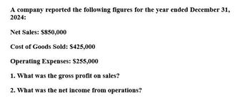 A company reported the following figures for the year ended December 31,
2024:
Net Sales: $850,000
Cost of Goods Sold: $425,000
Operating Expenses: $255,000
1. What was the gross profit on sales?
2. What was the net income from operations?