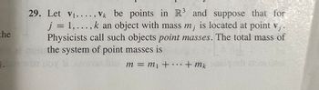 the
.
29. Let V₁,..., Vk be points in R3 and suppose that for
j = 1,..., k an object with mass m; is located at point v₁.
Physicists call such objects point masses. The total mass of
the system of point masses is
m = m₁ + ... + mk
s