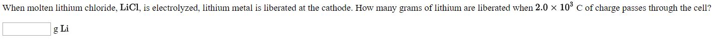 When molten lithium chloride, LICI, is electrolyzed, lithium metal is liberated at the cathode. How many grams of lithium are liberated when 2.0 x 10° C of charge passes through the cell
g Li
