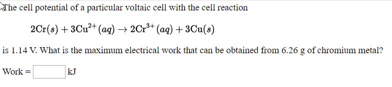 ne cell potenual of a particular voltaic cell With the cell reaction
2Cr(s) + 3Cu?+ (aq) → 2Cr** (aq) + 3Cu(s)
s 1.14 V. What is the maximum electrical work that can be obtained from 6.26 g of chromium metal?
Work =
kJ
