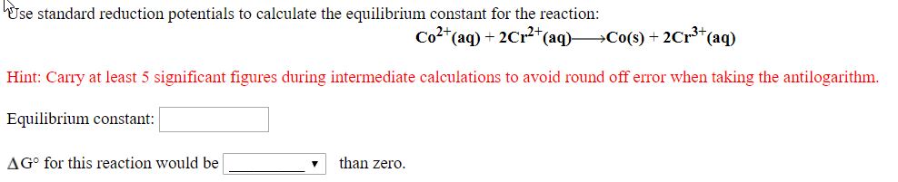 Use standard reduction potentials to calculate the equilibrium constant for the reaction:
Co2*(aq) + 2Cr2*(aq) Co(s) + 2Cr³*(aq)
Hint: Carry at least 5 significant figures during intermediate calculations to avoid round off error when taking the antilogarithm.
Equilibrium constant:
AG° for this reaction would be
than zero.
