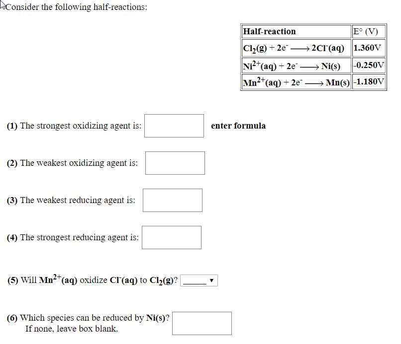 Consider the following half-reactions:
Half-reaction
E° (V)
Cl2(g) + 2e" → 2CI'(aq) 1.360v
Ni?*(aq) + 2e- Ni(s)
|-0.250V
Mn2*(aq) + 2e → Mn(s) -1.180V
(1) The strongest oxidizing agent is:
enter formula
(2) The weakest oxidizing agent is:
(3) The weakest reducing agent is:
(4) The strongest reducing agent is:
(5) Will Mn2*(aq) oxidize Cl'(aq) to Cl2(g)?
(6) Which species can be reduced by Ni(s)?
If none, leave box blank.
